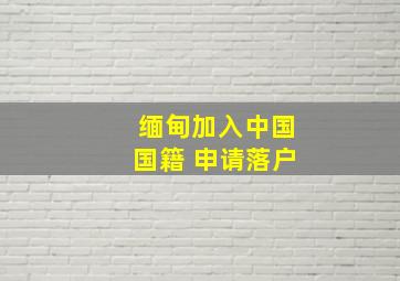 缅甸加入中国国籍 申请落户